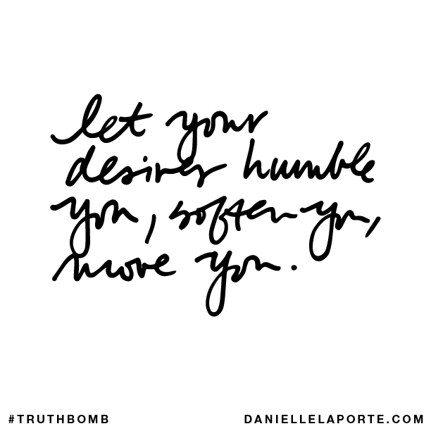 Let your desires humble you, soften you, move you.
